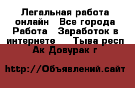 Легальная работа онлайн - Все города Работа » Заработок в интернете   . Тыва респ.,Ак-Довурак г.